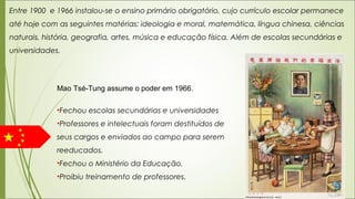 Entre 1900 e 1966 instalou-se o ensino primário obrigatório, cujo currículo escolar permanece
até hoje com as seguintes matérias: ideologia e moral, matemática, língua chinesa, ciências
naturais, história, geografia, artes, música e educação física. Além de escolas secundárias e
universidades.
Mao Tsé-Tung assume o poder em 1966.
•Fechou escolas secundárias e universidades
•Professores e intelectuais foram destituídos de
seus cargos e enviados ao campo para serem
reeducados.
•Fechou o Ministério da Educação.
•Proibiu treinamento de professores.
 