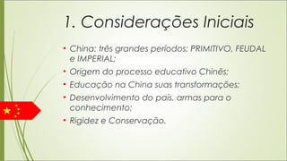 1. Considerações Iniciais
• China: três grandes períodos: PRIMITIVO, FEUDAL
e IMPERIAL;
• Origem do processo educativo Chinês;
• Educação na China suas transformações;
• Desenvolvimento do país, armas para o
conhecimento;
• Rigidez e Conservação.
 