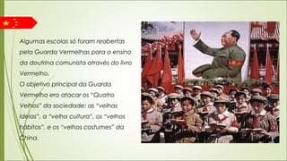 Algumas escolas só foram reabertas
pela Guarda Vermelhas para o ensino
da doutrina comunista através do livro
Vermelho.
O objetivo principal da Guarda
Vermelha era atacar os “Quatro
Velhos” da sociedade: as “velhas
ideias”, a “velha cultura”, os “velhos
hábitos”, e os “velhos costumes” da
China.
 