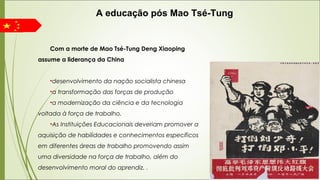 Com a morte de Mao Tsé-Tung Deng Xiaoping
assume a liderança da China
•desenvolvimento da nação socialista chinesa
•a transformação das forças de produção
•a modernização da ciência e da tecnologia
voltada à força de trabalho.
•As Instituições Educacionais deveriam promover a
aquisição de habilidades e conhecimentos específicos
em diferentes áreas de trabalho promovendo assim
uma diversidade na força de trabalho, além do
desenvolvimento moral do aprendiz. .
A educação pós Mao Tsé-Tung
 