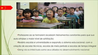 •Professores ao se formarem recebiam treinamentos constantes para que sua
aula atinjisse o maior nível de satisfação;
•Reabriu escolas e universidades e expandiu o sistema educacional, com a
criação de escolas técnicas, escolas de meio período e escolas de tempo integral;
•Deng via os intelctuais como seus aliados no desenvolvimento nacional.
 