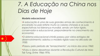 7. A Educação na China nos
Dias de Hoje
Modelo educacional
•A educação é uma de suas grandes armas de conhecimento é
encarada no país reflete muito os valores chineses e as suas
expectativas na liderança mundial, sendo um fator rígido,
conservador e educacional, preponderante no crescimento da
economia;
•O sistema educacional chinês passou por vários estágios de
desenvolvimento: adotou o modelo rígido russo na década de
1950;
•Passou pelo período de "renascimento" ,no início dos anos 1960;
•Viveu o dano desastroso durante a Revolução Cultural de Mao
Tsé Tung, Entre 1966-1976.
 