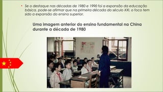 Uma imagem anterior do ensino fundamental na China
durante a década de 1980
• Se o destaque nas décadas de 1980 e 1990 foi a expansão da educação
básica, pode-se afirmar que na primeira década do século XXI, o foco tem
sido a expansão do ensino superior.
 