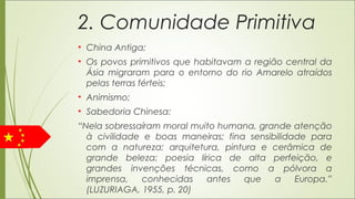2. Comunidade Primitiva
• China Antiga;
• Os povos primitivos que habitavam a região central da
Ásia migraram para o entorno do rio Amarelo atraídos
pelas terras férteis;
• Animismo;
• Sabedoria Chinesa:
“Nela sobressaíram moral muito humana, grande atenção
à civilidade e boas maneiras; fina sensibilidade para
com a natureza; arquitetura, pintura e cerâmica de
grande beleza; poesia lírica de alta perfeição, e
grandes invenções técnicas, como a pólvora a
imprensa, conhecidas antes que a Europa.”
(LUZURIAGA, 1955, p. 20)
 
