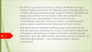 • Em 2010, o governo anunciou o Plano de Médio e Longo
Prazo e Desenvolvimento de Talentos, que pretende elevar o
número de pesquisadores para quase 4 milhões até 2020, em
especial nas áreas de inovação, além de aumentar as
matrículas nas universidades. Para entrar em boa
universidade, precisam de boas notas e comportamento
para ocupar as posições de liderança em suas turmas.
• Esse plano prevê também políticas para atrair talentos de
fora do país para trabalhar na China. Outro plano decenal é
o Programa de Reforma e Desenvolvimento da Educação
Nacional, que até 2020 almeja aproximar o ensino superior do
mercado de trabalho , com destaque para a escola
vocacional.
 