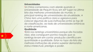 Universidades
•A China comemorou com alarde quando a
Universidade de Pequim ficou em 45º lugar na última
lista das melhores universidades do mundo, o
principal ranking de universidades da atualidade. A
China tem uma política clara e agressiva para
colocar algumas de suas instituições entre as top 50
da classificação, ao lado de universidades britânicas
e norte-americanas.
Qualidade
•Está nos rankings universitários porque são focadas
nisso, elas conseguem pontos naquilo que os
rankings levam em conta: produção científica em
quantidade e qualidade. Estar no topo da lista das
melhores instituições de ensino superior demonstra
status intelectual, prestígio e poder.
 