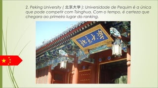 2. Peking University ( 北京大学 ): Universidade de Pequim é a única
que pode competir com Tsinghua. Com o tempo, é certeza que
chegara ao primeiro lugar do ranking.
 