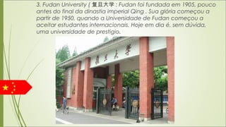 3. Fudan University ( 复旦大学 : Fudan foi fundada em 1905, pouco
antes do final da dinastia imperial Qing . Sua glória começou a
partir de 1950, quando a Universidade de Fudan começou a
aceitar estudantes internacionais. Hoje em dia é, sem dúvida,
uma universidade de prestigio.
 