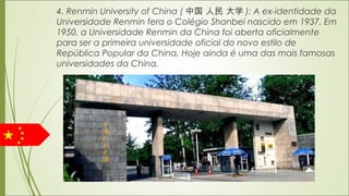 4. Renmin University of China ( 中国 人民 大学 ): A ex-identidade da
Universidade Renmin fera o Colégio Shanbei nascido em 1937. Em
1950, a Universidade Renmin da China foi aberta oficialmente
para ser a primeira universidade oficial do novo estilo de
República Popular da China. Hoje ainda é uma das mais famosas
universidades da China.
 