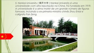 5. Nankai University ( 南开大学 ) Nankai University é uma
universidade com alta reputação na China. Foi fundada em 1919.
A universidade é a alma mater de um grande número de figuras
famosas, incluindo o ex-primeiro-ministro chinês Zhou Enlai e
calígrafo Fan Zeng.
 