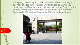 6. Zhejiang University ( 浙江 大学 ): Universidade de Zhejiang, é uma
das mais antigas e prestigiadas universidades da China. Seu
antecessor, a Qiushi Academy, foi fundada em 1897. Mais de 160
de seus alunos foram nomeados acadêmicos da Academia
Chinesa de Ciências ou Academia Chinesa de Engenharia.
 