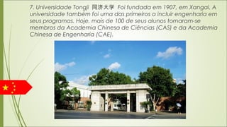 7. Universidade Tongji 同济大学 Foi fundada em 1907, em Xangai. A
universidade também foi uma das primeiros a incluir engenharia em
seus programas. Hoje, mais de 100 de seus alunos tornaram-se
membros da Academia Chinesa de Ciências (CAS) e da Academia
Chinesa de Engenharia (CAE).
 