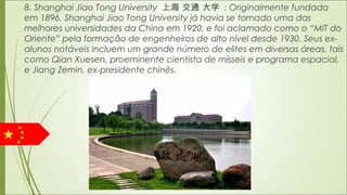 8. Shanghai Jiao Tong University 上海 交通 大学 : Originalmente fundada
em 1896, Shanghai Jiao Tong University já havia se tornado uma das
melhores universidades da China em 1920, e foi aclamado como o “MIT do
Oriente” pela formação de engenheiros de alto nível desde 1930. Seus ex-
alunos notáveis incluem um grande número de elites em diversas áreas, tais
como Qian Xuesen, proeminente cientista de mísseis e programa espacial,
e Jiang Zemin, ex-presidente chinês.
 