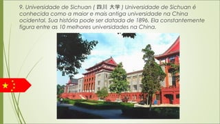 9. Universidade de Sichuan ( 四川 大学 ) Universidade de Sichuan é
conhecida como a maior e mais antiga universidade na China
ocidental. Sua história pode ser datada de 1896. Ela constantemente
figura entre as 10 melhores universidades na China.
 