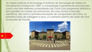 10. Harbin Institute of Technology O Instituto de Tecnologia de Harbin foi
formalmente fundado em 1920. A universidade é geralmente reconhecida
como uma das melhores universidades da China com programas distintos e
sem paralelo no campo da astronomia. Ela criou muitas invenções
científicas, tais como a primeira simulação de computador da China, os
primeiros robôs de soldagem a arco, e o primeiro sistema de radar de nível
avançado do mundo.
 