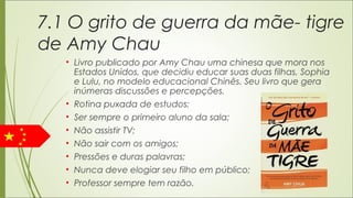7.1 O grito de guerra da mãe- tigre
de Amy Chau
• Livro publicado por Amy Chau uma chinesa que mora nos
Estados Unidos, que decidiu educar suas duas filhas, Sophia
e Lulu, no modelo educacional Chinês. Seu livro que gera
inúmeras discussões e percepções.
• Rotina puxada de estudos;
• Ser sempre o primeiro aluno da sala;
• Não assistir TV;
• Não sair com os amigos;
• Pressões e duras palavras;
• Nunca deve elogiar seu filho em público;
• Professor sempre tem razão.
 