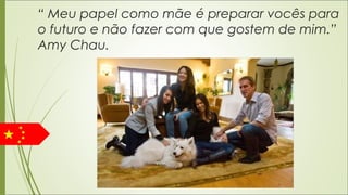 “ Meu papel como mãe é preparar vocês para
o futuro e não fazer com que gostem de mim.”
Amy Chau.
 
