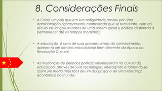 8. Considerações Finais
• A China um país que em sua antiguidade passou por uma
administração rigorosamente centralizada que se tem relato, vem do
século VII, lançou as bases de uma ordem social e política destinada a
permanecer até os tempos modernos;
 
• A educação é uma de suas grandes armas do conhecimento,
apresenta um cenário educacional bem diferente da época da
Revolução Cultural;
 
• As mudanças de períodos políticos influenciaram na cultura da
educação, através de suas tecnologias, interagindo e tornando-se
assim um modo mais fácil de um dia passar a ser uma liderança
econômica no mundo.
 