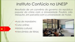 Instituto Confúcio na UNESP
Resultado de um convênio do governo da república
popular da china com a Universidade Paulista Júlio
Mesquita ,em parceria com a universidade de Hubei.
•Aula de mandarim;
•Curso online;
•História cultural;
•Intercâmbio de férias;
 