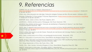 9. Referencias
CHERNG, Wu Jyh. O Tao e o Taoísmo. Disponível em: <
http://sociedadetaoista.com.br/blog/sociedade-taoista/jornal-tao-do-taoismo/o-tao-e-o-taoismo/>. Acesso em:
21 de abr. de 2014.
CHUA, Amy. Grito de guerra da mãe-tigre. Tradução Adalgisa Campos da Silva. Rio de Janeiro : Intrínseca, 2011.
Grandes Civilizações: A China Antiga. TV Escola. Disponível em: <https://www.youtube.com/watch?v=1-kbO9Fiaj4
>. Acesso em: 21 de abr. de 2014.
KISSINGER, Henry. Sobre a China. São Paulo: Objetiva, 2011.
LUZURIAGA, L. História da Educação e Pedagogia. São Paulo: Nacional, 1955.
MONROE, Paul. História da Educação. Tradução de Idel Becker e Therezinha G. Garcia. 7. ed. São Paulo:
Companhia Editora Nacional, 1968.
NAOE, Aline .O desenho educacional que move a inovação na China. Revista eletrônica de jornal cientifico
Disponível em: <<http://comciencia.br/comciencia/handler.php?section=8&edicao=76&id=947&tipo=0>>.
Acesso: 17 de abr. de 2014.
PONCE, Aníbal. Educação e Luta de Classes. Tradução de José Severo de Camargo Pereira. 2. ed. São Paulo:
Autores Associados, 1981.
RIOS, Carlos. La Education en la China: una pedagogia revolucionaria. : Busqueda, 1973.
PRICE, R. F. Education in Communist China. Great Britain: Routledge & Kegan Paul, 1970
TSANG, Mung C. Education and National Development in China since 1949: Oscillitanting Polices and Enduring
Dilemmas. China: Teachers College Columbia University, 2000.
TAO, Wang. Explorando a China. São Paulo: Ática, 1998
TSANG, Chiu – Sam. Society, Schools & Progress in China. Great Britain: Pergamon Press LTD, 1968.
UNESCO. World data on Education. 7th edition. 2010/11. Disponível em:
<<htttp://www.ibe.unesco.org/Countries/WDE/2006/ASIA_and_the_PACIFIC/China/China.pdf>>. Acesso em: 18 de
abr. de 2014.
 