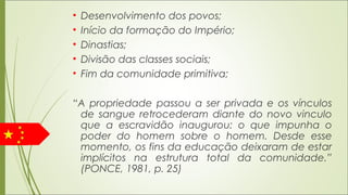 • Desenvolvimento dos povos;
• Início da formação do Império;
• Dinastias;
• Divisão das classes sociais;
• Fim da comunidade primitiva;
“A propriedade passou a ser privada e os vínculos
de sangue retrocederam diante do novo vinculo
que a escravidão inaugurou: o que impunha o
poder do homem sobre o homem. Desde esse
momento, os fins da educação deixaram de estar
implícitos na estrutura total da comunidade.”
(PONCE, 1981, p. 25)
 