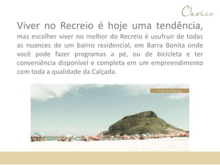 Viver no Recreio é hoje uma tendência,
mas escolher viver no melhor do Recreio é usufruir de todas
as nuances de um bairro residencial, em Barra Bonita onde
você pode fazer programas a pé, ou de bicicleta e ter
conveniência disponível e completa em um empreendimento
com toda a qualidade da Calçada.
Praia do Recreio
 