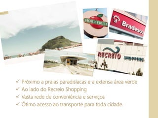  Próximo a praias paradisíacas e a extensa área verde
 Ao lado do Recreio Shopping
 Vasta rede de conveniência e serviços
 Ótimo acesso ao transporte para toda cidade.
 