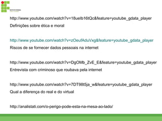 http://www.youtube.com/watch?v=18ueIb16tQc&feature=youtube_gdata_player
Definições sobre ética e moral


http://www.youtube.com/watch?v=zOeufAduVxg&feature=youtube_gdata_player
Riscos de se fornecer dados pessoais na internet


http://www.youtube.com/watch?v=DgOMb_ZvE_E&feature=youtube_gdata_player
Entrevista com criminoso que roubava pela internet


http://www.youtube.com/watch?v=7DT98t5ja_w&feature=youtube_gdata_player
Qual a diferença do real e do virtual


http://analistati.com/o-perigo-pode-esta-na-mesa-ao-lado/
 