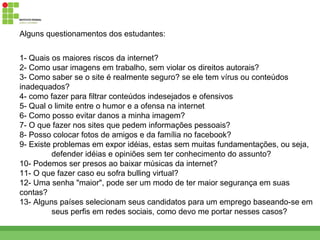 Alguns questionamentos dos estudantes:


1- Quais os maiores riscos da internet?
2- Como usar imagens em trabalho, sem violar os direitos autorais?
3- Como saber se o site é realmente seguro? se ele tem vírus ou conteúdos
inadequados?
4- como fazer para filtrar conteúdos indesejados e ofensivos
5- Qual o limite entre o humor e a ofensa na internet
6- Como posso evitar danos a minha imagem?
7- O que fazer nos sites que pedem informações pessoais?
8- Posso colocar fotos de amigos e da família no facebook?
9- Existe problemas em expor idéias, estas sem muitas fundamentações, ou seja,
         defender idéias e opiniões sem ter conhecimento do assunto?
10- Podemos ser presos ao baixar músicas da internet?
11- O que fazer caso eu sofra bulling virtual?
12- Uma senha "maior", pode ser um modo de ter maior segurança em suas
contas?
13- Alguns países selecionam seus candidatos para um emprego baseando-se em
         seus perfis em redes sociais, como devo me portar nesses casos?
 