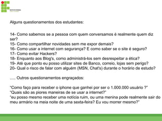 Alguns questionamentos dos estudantes:


14- Como sabemos se a pessoa com quem conversamos é realmente quem diz
ser?
15- Como compartilhar novidades sem me expor demais?
16- Como usar a internet com segurança? E como saber se o site é seguro?
17- Como evitar Hackers?
18- Enquanto aos Blog's, como administrá-los sem desrespeitar a ética?
19- Até que ponto eu posso utilizar sites de Banco, correio, lojas sem perigo?
20- Qual o risco de falar com alguém (MSN, Chat's) durante o horário de estudo?

..... Outros questionamentos engraçados:

“Como faço para receber o iphone que ganhei por ser o 1.000.000 usuário ?”
“Quais são as piores maneiras de se usar a internet?”
“eu posso mesmo receber uma notícia ruim, ou uma menina pode realmente sair do
meu armário na meia noite de uma sexta-feira? Eu vou morrer mesmo?”
 