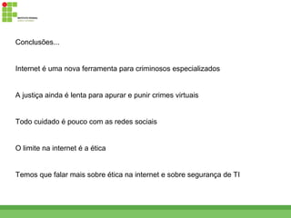 Conclusões...


Internet é uma nova ferramenta para criminosos especializados


A justiça ainda é lenta para apurar e punir crimes virtuais


Todo cuidado é pouco com as redes sociais


O limite na internet é a ética


Temos que falar mais sobre ética na internet e sobre segurança de TI
 