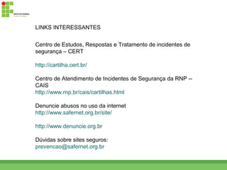 LINKS INTERESSANTES


Centro de Estudos, Respostas e Tratamento de incidentes de
segurança – CERT

http://cartilha.cert.br/

Centro de Atendimento de Incidentes de Segurança da RNP --
CAIS
http://www.rnp.br/cais/cartilhas.html

Denuncie abusos no uso da internet
http://www.safernet.org.br/site/

http://www.denuncie.org.br

Dúvidas sobre sites seguros:
prevencao@safernet.org.br
 