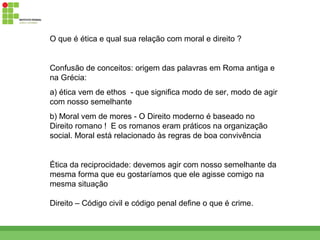 O que é ética e qual sua relação com moral e direito ?


Confusão de conceitos: origem das palavras em Roma antiga e
na Grécia:
a) ética vem de ethos - que significa modo de ser, modo de agir
com nosso semelhante
b) Moral vem de mores - O Direito moderno é baseado no
Direito romano ! E os romanos eram práticos na organização
social. Moral está relacionado às regras de boa convivência


Ética da reciprocidade: devemos agir com nosso semelhante da
mesma forma que eu gostaríamos que ele agisse comigo na
mesma situação

Direito – Código civil e código penal define o que é crime.
 