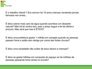 E o trabalho infantil ? Era comum há 15 anos crianças vendendo jornais
famosos nos sinais...


É ético cobrar mais caro da água quando acontece um desastre
natural? Não há lei contra isso, pois o preço segue a lei da oferta e
procura. Mas será que isso é ÉTICO?


É ético uma prefeitura gastar 1 milhão em canapés quando as pessoas
passam fome e estão sem abrigo por conta das fortes chuvas?


É ético uma sociedade não cuidar de seus idosos e crianças?


É ético se gastar bilhões em conquista do espaço se há milhões de
pessoas passando fome ainda no mundo?
 