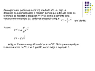 Analogamente, podemos medir i(t), medindo VR, ou seja, a diferença de potencial sobre o resistor. Sendo que a tensão entre os terminais do resistor é dada por: VR=R.i, como a corrente está variando com o tempo i(t), podemos substituir a eq. 6: em VR=R.i   Assim:   A figura X mostra os gráficos de Vc e de VR. Note que em qualquer instante a soma de Vc e Vr é igual E, como exige a equação 5. 