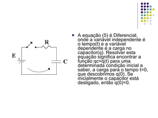 A equação (5) é Diferencial, onde a variável independente é o tempo(t) e a variável dependente é a carga no capacitor(q). Resolver esta equação significa encontrar a função qc=q(t) para uma determinada condição inicial a saber, a carga para o tempo t=0, que descobrimos q(0). Se inicialmente o capacitor está desligado, então q(0)=0. 