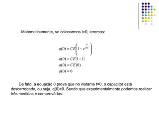 Matematicamente, se colocarmos t=0, teremos: De fato, a equação 8 prova que no instante t=0, o capacitor está descarregado, ou seja, q(0)=0. Sendo que experimentalmente podemos realizar três medidas e comprová-las. 
