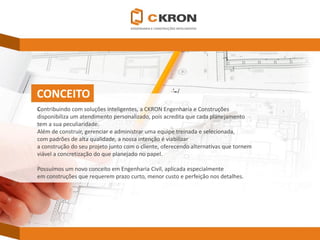 CONCEITO 
Contribuindo com soluções inteligentes, a CKRONEngenharia e Construções 
disponibiliza um atendimento personalizado, pois acredita que cada planejamento 
tem a sua peculiaridade. 
Além de construir, gerenciar e administrar uma equipe treinada e selecionada, 
com padrões de alta qualidade, a nossa intenção é viabilizar 
a construção do seu projeto junto com o cliente, oferecendo alternativas que tornem 
viável a concretização do que planejado no papel. 
Possuímos um novo conceito em Engenharia Civil, aplicada especialmente 
em construções que requerem prazo curto, menor custo e perfeição nos detalhes.  