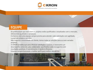 EQUIPE 
Os profissionais que executam os projetos estão qualificados e atualizados com o mercado, 
oferecendo qualidade e seriedade. 
Contamos com uma equipe sempre pronta para atender cada solicitação com agilidade, 
cumprindo prazos e acordos. 
Não importa a necessidade do cliente, temos todas as soluções para os mais variados 
projetos. A CKRONacredita que para oferecer satisfação e sucesso, é necessário um 
desempenho único de cada colaborador, que finaliza cada cronograma com 
resultados positivos. O atendimento é rápido e eficiente. 
Estamos sempre buscando o melhor perfil para melhor atendê-los.  