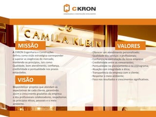 MISSÃO 
VALORES 
VISÃO 
ACKRONEngenharia e Construções 
definiu como visão estratégica corresponder 
e superar as exigências do mercado, 
mantendo os princípios, tais como: 
Qualidade, bom atendimento, confiança, 
credibilidade e pontualidade nos prazos 
estipulados. 
Disponibilizar projetos que atendam as 
expectativas de cada cliente, garantindo 
assim o crescimento gradativo da empresa 
e dos profissionais colaboradores, respeitamos 
os princípios éticos, pessoais e o meio 
ambiente. 
-Oferecer um atendimento personalizado; 
-Qualidade dos serviços e profissionais; 
-Confiança na contratação da nossa empresa; 
-Credibilidade entre as concorrentes; 
-Pontualidade no planejamento e no cronograma; 
-Atuação com integridade e ética; 
-Transparência da empresa com o cliente; 
-Respeitar o meio ambiente; 
-Foco nos resultados e crescimentos significativos.  