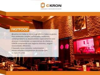 FASTFOOD 
Atuamos em todas as áreas e agradamos todos os gostos. 
Para ambientes simples, sofisticados, modernos, 
contemporâneos ou desenvolvidos especialmente para 
alcançar e surpreender as expectativas do cliente, a CKRONcompreende que negócios distintos, exigem necessidades diferentes. 
E baseado nesse conceito, customizamos 
nossas soluções e orçamentos de acordo com 
as especificações.  