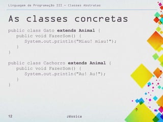 Linguagem de Programação III - Classes Abstratas

As classes concretas
public class Gato extends Animal {
public void FazerSom() {
System.out.println("Miau! miau!");
}
}

public class Cachorro extends Animal {
public void FazerSom() {
System.out.println("Au! Au!");
}
}

12

Jéssica

 