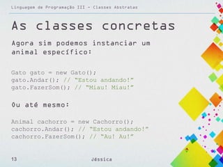 Linguagem de Programação III - Classes Abstratas

As classes concretas
Agora sim podemos instanciar um
animal específico:
Gato gato = new Gato();
gato.Andar(); // “Estou andando!”
gato.FazerSom(); // “Miau! Miau!”

Ou até mesmo:
Animal cachorro = new Cachorro();
cachorro.Andar(); // “Estou andando!”
cachorro.FazerSom(); // “Au! Au!”

13

Jéssica

 