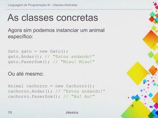 Linguagem de Programação III - Classes Abstratas

As classes concretas
Agora sim podemos instanciar um animal
específico:
Gato gato = new Gato();
gato.Andar(); // “Estou andando!”
gato.FazerSom(); // “Miau! Miau!”

Ou até mesmo:
Animal cachorro = new Cachorro();
cachorro.Andar(); // “Estou andando!”
cachorro.FazerSom(); // “Au! Au!”

13

Jéssica

 