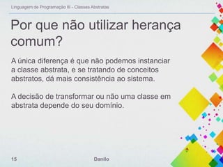 Linguagem de Programação III - Classes Abstratas

Por que não utilizar herança
comum?
A única diferença é que não podemos instanciar
a classe abstrata, e se tratando de conceitos
abstratos, dá mais consistência ao sistema.
A decisão de transformar ou não uma classe em
abstrata depende do seu domínio.

15

Danilo

 