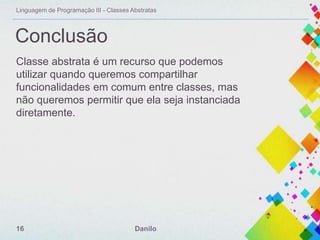 Linguagem de Programação III - Classes Abstratas

Conclusão
Classe abstrata é um recurso que podemos
utilizar quando queremos compartilhar
funcionalidades em comum entre classes, mas
não queremos permitir que ela seja instanciada
diretamente.

16

Danilo

 