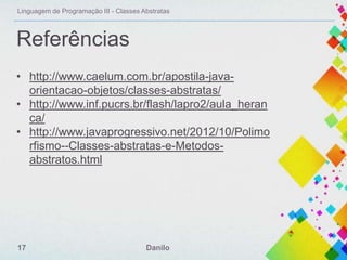 Linguagem de Programação III - Classes Abstratas

Referências
• http://www.caelum.com.br/apostila-javaorientacao-objetos/classes-abstratas/
• http://www.inf.pucrs.br/flash/lapro2/aula_heran
ca/
• http://www.javaprogressivo.net/2012/10/Polimo
rfismo--Classes-abstratas-e-Metodosabstratos.html

17

Danilo

 