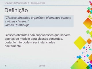 Linguagem de Programação III - Classes Abstratas

Definição
“Classes abstratas organizam elementos comum
a várias classes.”
James Rumbaugh
Classes abstratas são superclasses que servem
apenas de modelo para classes concretas,
portanto não podem ser instanciadas
diretamente.

3

Lucas

 