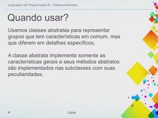 Linguagem de Programação III - Classes Abstratas

Quando usar?
Usamos classes abstratas para representar
grupos que tem características em comum, mas
que diferem em detalhes específicos.
A classe abstrata implementa somente as
características gerais e seus métodos abstratos
são implementados nas subclasses com suas
peculiaridades.

4

Levy

 