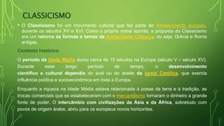 CLASSICISMO
• O Classicismo foi um movimento cultural que fez parte do Renascimento europeu,
durante os séculos XV e XVI. Como o próprio nome aponta, a proposta do Classicismo
era um retorno às formas e temas da Antiguidade Clássica, ou seja, Grécia e Roma
antigas.
Contexto histórico
O período da Idade Média durou cerca de 10 séculos na Europa (século V – século XV).
Durante esse longo período de tempo, o desenvolvimento
científico e cultural dependia do aval ou do aceite da Igreja Católica, que exercia
influência política e socioeconômica em toda a Europa.
Enquanto a riqueza na Idade Média estava relacionada à posse da terra e à tradição, as
trocas comerciais que se estabeleceram com o mercantilismo tornaram o dinheiro a grande
fonte de poder. O intercâmbio com civilizações da Ásia e da África, sobretudo com
povos de origem árabe, abriu para os europeus novos horizontes.
 